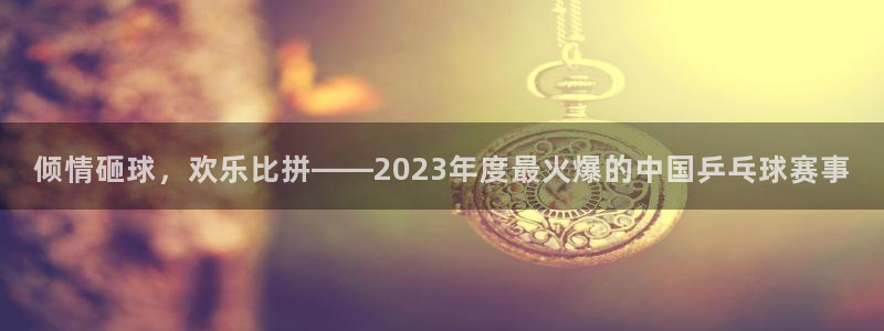 倾情砸球，欢乐比拼——2023年度最火爆的中国乒乓球赛事